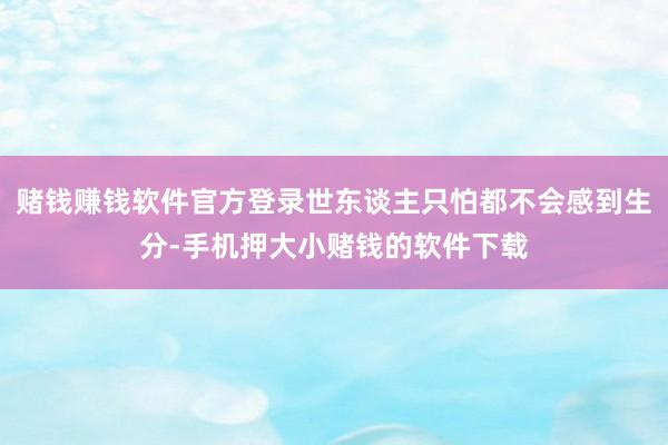 赌钱赚钱软件官方登录世东谈主只怕都不会感到生分-手机押大小赌钱的软件下载