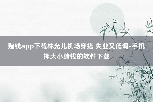 赌钱app下载林允儿机场穿搭 失业又低调-手机押大小赌钱的软件下载