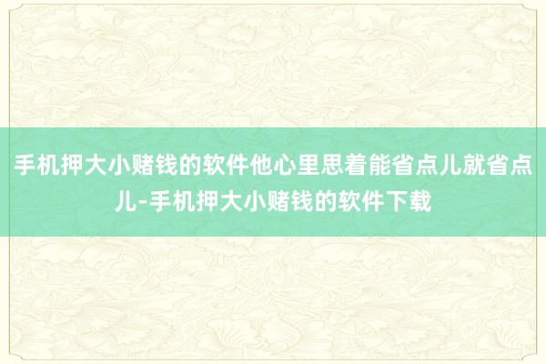 手机押大小赌钱的软件他心里思着能省点儿就省点儿-手机押大小赌钱的软件下载