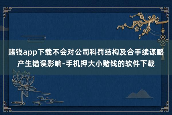 赌钱app下载不会对公司科罚结构及合手续谋略产生错误影响-手机押大小赌钱的软件下载