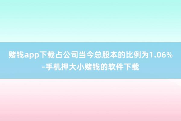 赌钱app下载占公司当今总股本的比例为1.06%-手机押大小赌钱的软件下载