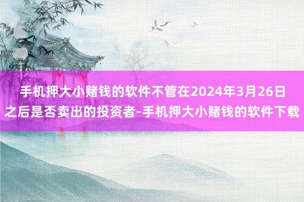 手机押大小赌钱的软件不管在2024年3月26日之后是否卖出的投资者-手机押大小赌钱的软件下载