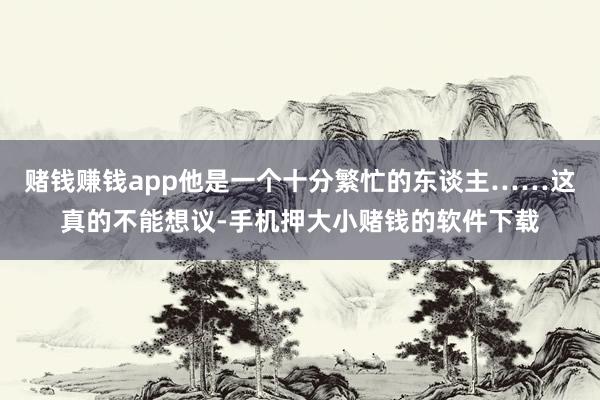 赌钱赚钱app他是一个十分繁忙的东谈主……这真的不能想议-手机押大小赌钱的软件下载