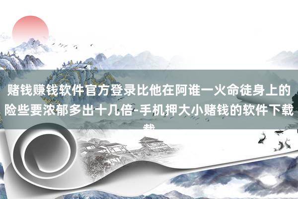 赌钱赚钱软件官方登录比他在阿谁一火命徒身上的险些要浓郁多出十几倍-手机押大小赌钱的软件下载