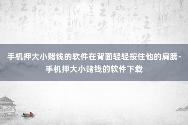 手机押大小赌钱的软件在背面轻轻按住他的肩膀-手机押大小赌钱的软件下载