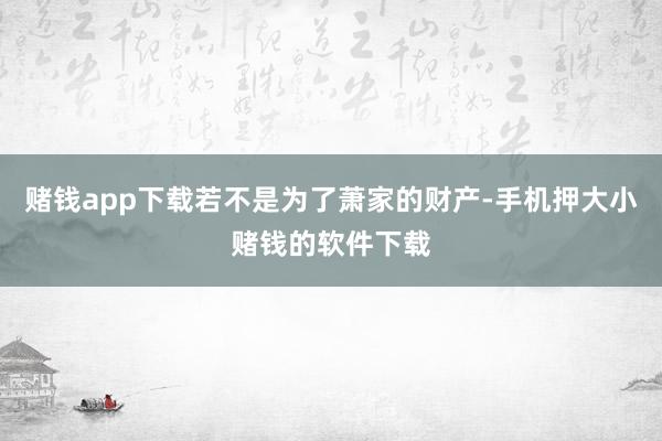 赌钱app下载若不是为了萧家的财产-手机押大小赌钱的软件下载