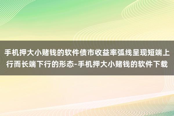 手机押大小赌钱的软件债市收益率弧线呈现短端上行而长端下行的形态-手机押大小赌钱的软件下载