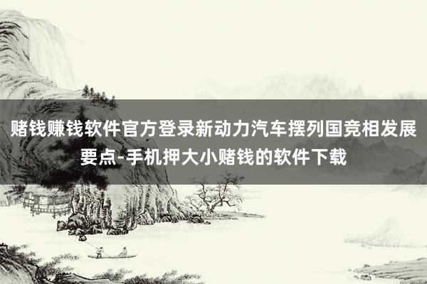 赌钱赚钱软件官方登录新动力汽车摆列国竞相发展要点-手机押大小赌钱的软件下载