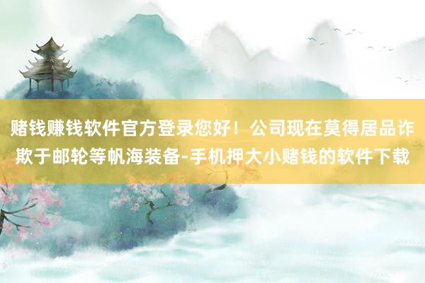 赌钱赚钱软件官方登录您好！公司现在莫得居品诈欺于邮轮等帆海装备-手机押大小赌钱的软件下载