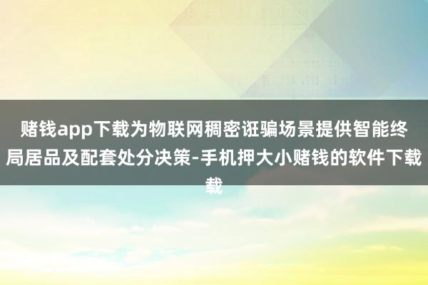 赌钱app下载为物联网稠密诳骗场景提供智能终局居品及配套处分决策-手机押大小赌钱的软件下载