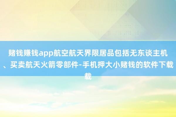 赌钱赚钱app航空航天界限居品包括无东谈主机、买卖航天火箭零部件-手机押大小赌钱的软件下载