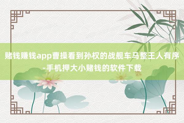 赌钱赚钱app曹操看到孙权的战舰车马整王人有序-手机押大小赌钱的软件下载