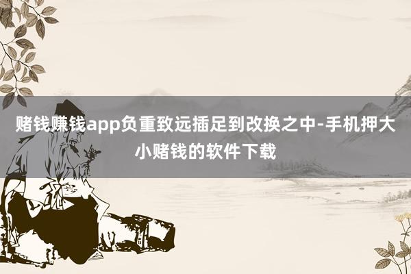 赌钱赚钱app负重致远插足到改换之中-手机押大小赌钱的软件下载