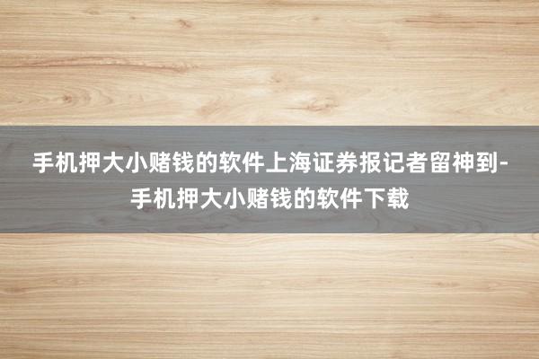 手机押大小赌钱的软件　　上海证券报记者留神到-手机押大小赌钱的软件下载