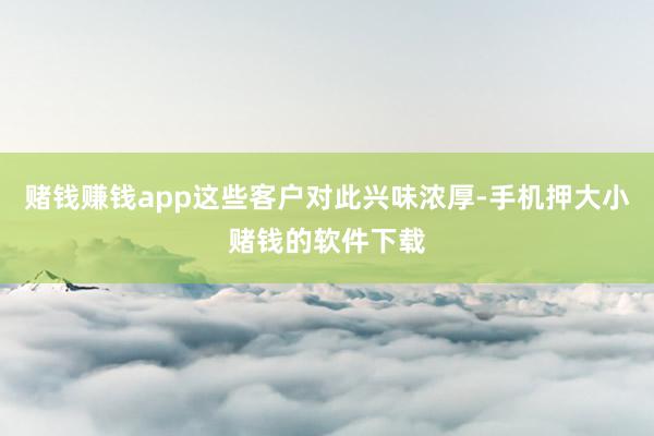 赌钱赚钱app这些客户对此兴味浓厚-手机押大小赌钱的软件下载