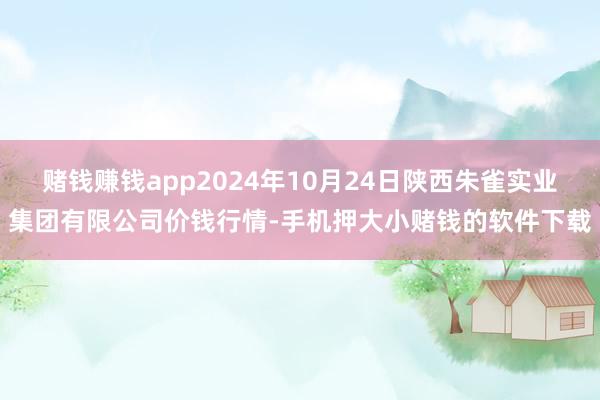 赌钱赚钱app2024年10月24日陕西朱雀实业集团有限公司价钱行情-手机押大小赌钱的软件下载