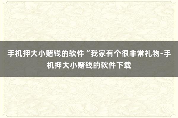 手机押大小赌钱的软件“我家有个很非常礼物-手机押大小赌钱的软件下载