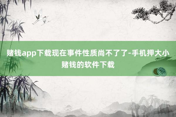 赌钱app下载现在事件性质尚不了了-手机押大小赌钱的软件下载