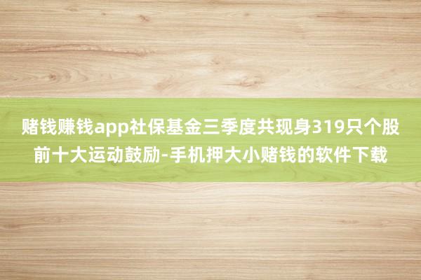 赌钱赚钱app社保基金三季度共现身319只个股前十大运动鼓励-手机押大小赌钱的软件下载