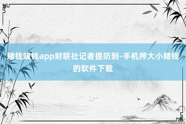 赌钱赚钱app　　财联社记者提防到-手机押大小赌钱的软件下载