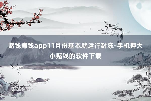 赌钱赚钱app11月份基本就运行封冻-手机押大小赌钱的软件下载