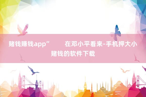 赌钱赚钱app”        在邓小平看来-手机押大小赌钱的软件下载