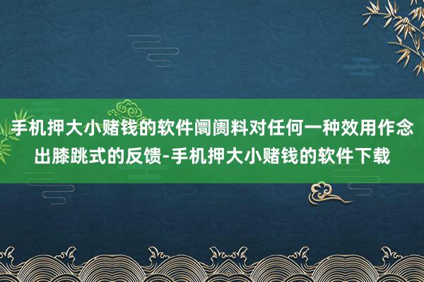 手机押大小赌钱的软件阛阓料对任何一种效用作念出膝跳式的反馈-手机押大小赌钱的软件下载