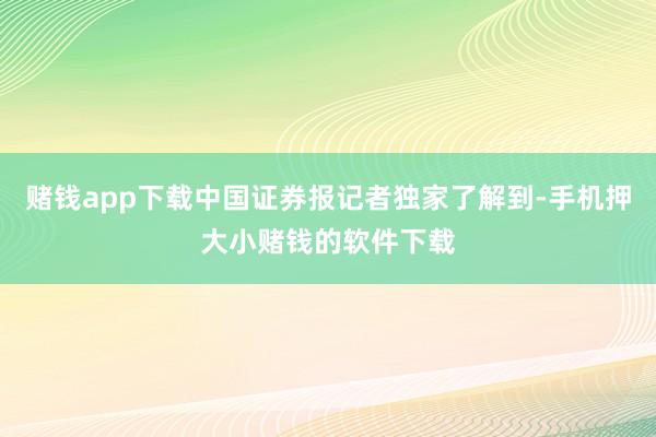 赌钱app下载中国证券报记者独家了解到-手机押大小赌钱的软件下载