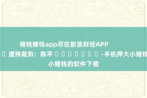 赌钱赚钱app尽在新浪财经APP            						遭殃裁剪：陈平 							-手机押大小赌钱的软件下载