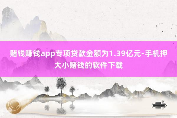 赌钱赚钱app专项贷款金额为1.39亿元-手机押大小赌钱的软件下载