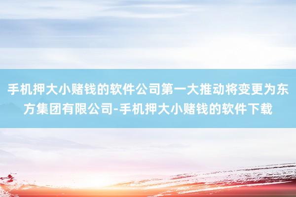 手机押大小赌钱的软件公司第一大推动将变更为东方集团有限公司-手机押大小赌钱的软件下载