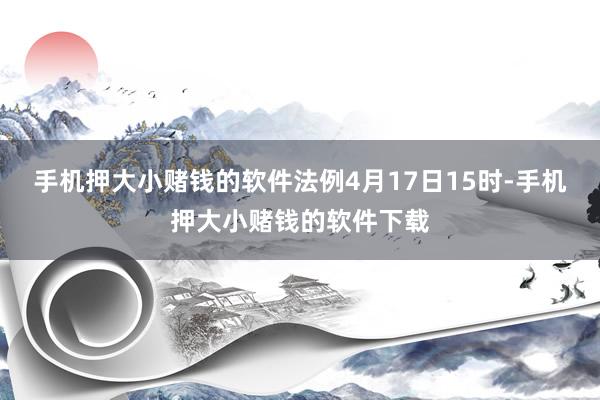 手机押大小赌钱的软件法例4月17日15时-手机押大小赌钱的软件下载