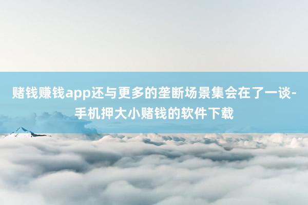 赌钱赚钱app还与更多的垄断场景集会在了一谈-手机押大小赌钱的软件下载