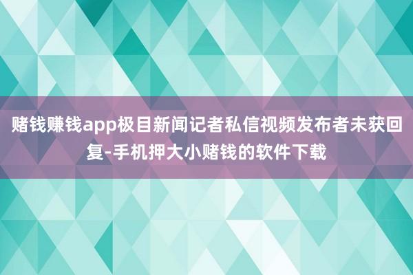 赌钱赚钱app极目新闻记者私信视频发布者未获回复-手机押大小赌钱的软件下载