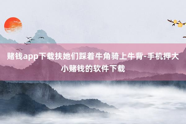 赌钱app下载扶她们踩着牛角骑上牛背-手机押大小赌钱的软件下载