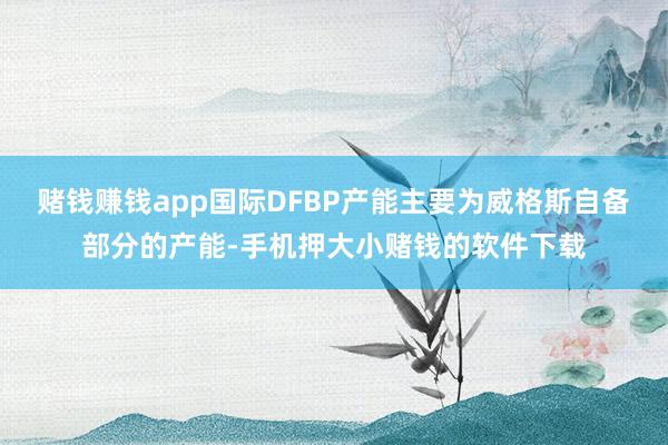 赌钱赚钱app国际DFBP产能主要为威格斯自备部分的产能-手机押大小赌钱的软件下载