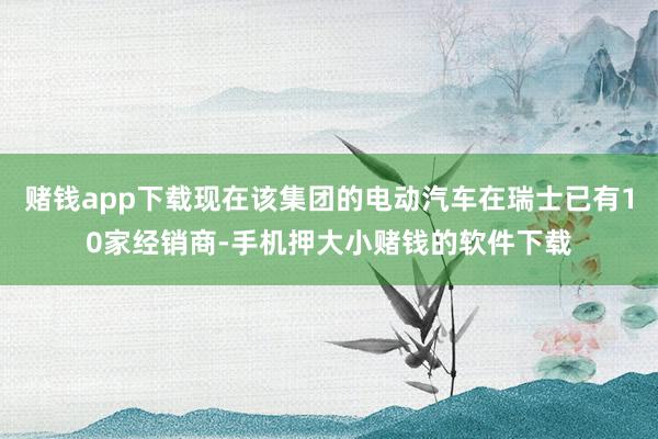 赌钱app下载现在该集团的电动汽车在瑞士已有10家经销商-手机押大小赌钱的软件下载