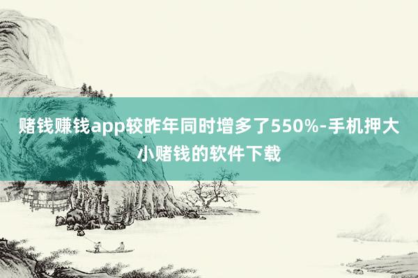 赌钱赚钱app较昨年同时增多了550%-手机押大小赌钱的软件下载