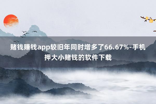 赌钱赚钱app较旧年同时增多了66.67%-手机押大小赌钱的软件下载