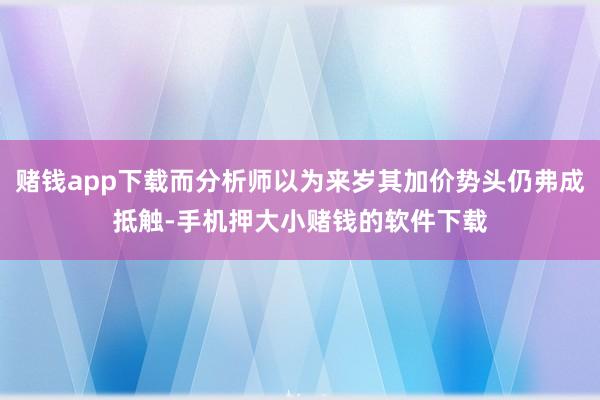 赌钱app下载而分析师以为来岁其加价势头仍弗成抵触-手机押大小赌钱的软件下载