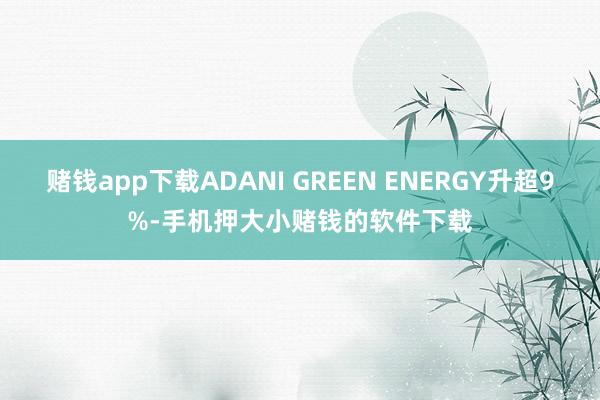 赌钱app下载ADANI GREEN ENERGY升超9%-手机押大小赌钱的软件下载