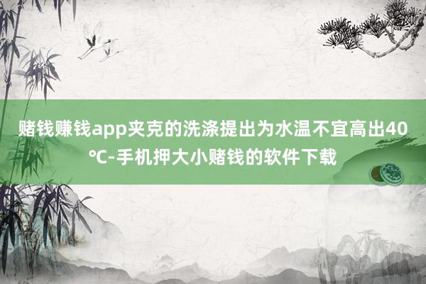 赌钱赚钱app夹克的洗涤提出为水温不宜高出40℃-手机押大小赌钱的软件下载