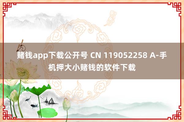 赌钱app下载公开号 CN 119052258 A-手机押大小赌钱的软件下载