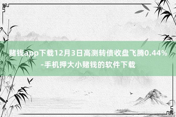 赌钱app下载12月3日高测转债收盘飞腾0.44%-手机押大小赌钱的软件下载