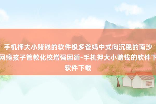 手机押大小赌钱的软件极多爸妈中式向沉稳的南沙区网瘾孩子管教化校增强因循-手机押大小赌钱的软件下载