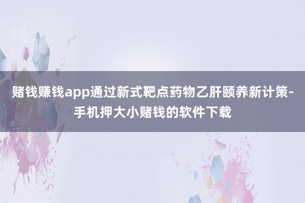 赌钱赚钱app通过新式靶点药物乙肝颐养新计策-手机押大小赌钱的软件下载