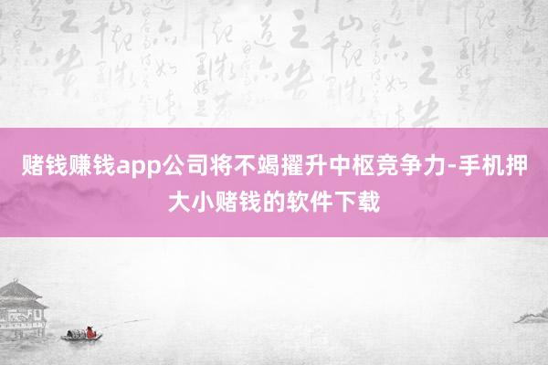 赌钱赚钱app公司将不竭擢升中枢竞争力-手机押大小赌钱的软件下载