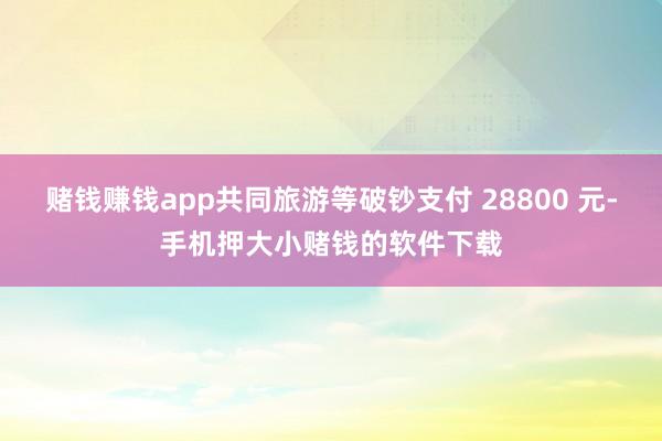 赌钱赚钱app共同旅游等破钞支付 28800 元-手机押大小赌钱的软件下载