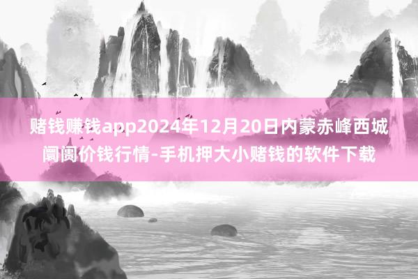 赌钱赚钱app2024年12月20日内蒙赤峰西城阛阓价钱行情-手机押大小赌钱的软件下载