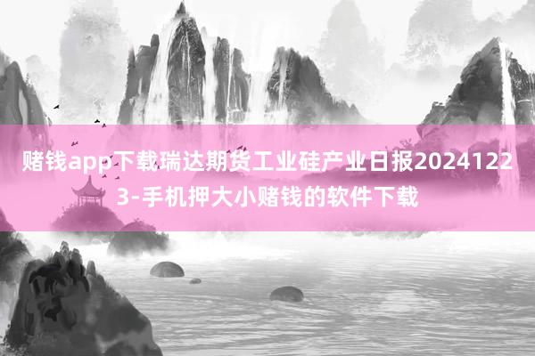 赌钱app下载瑞达期货工业硅产业日报20241223-手机押大小赌钱的软件下载